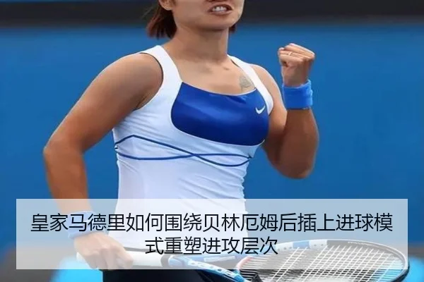 皇家马德里如何围绕贝林厄姆后插上进球模式重塑进攻层次