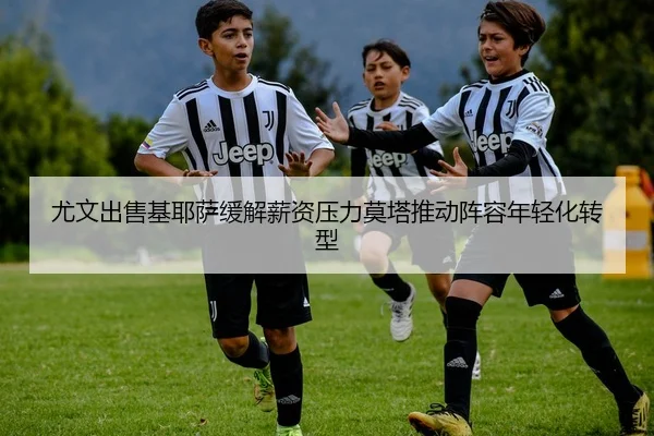 尤文出售基耶萨缓解薪资压力莫塔推动阵容年轻化转型